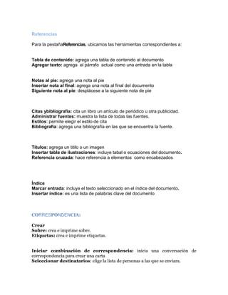 Referencias
Para la pestañaReferencias, ubicamos las herramientas correspondientes a:

Tabla de contenido: agrega una tabla de contenido al documento
Agregar texto: agrega el párrafo actual como una entrada en la tabla

Notas al pie: agrega una nota al pie
Insertar nota al final: agrega una nota al final del documento
Siguiente nota al pie: desplácese a la siguiente nota de pie

Citas ybibliografía: cita un libro un artículo de periódico u otra publicidad.
Administrar fuentes: muestra la lista de todas las fuentes.
Estilos: permite elegir el estilo de cita
Bibliografía: agrega una bibliografía en las que se encuentra la fuente.

Títulos: agrega un titilo o un imagen
Insertar tabla de ilustraciones: incluye tabal o ecuaciones del documento.
Referencia cruzada: hace referencia a elementos como encabezados

Índice
Marcar entrada: incluye el texto seleccionado en el índice del documento.
Insertar índice: es una lista de palabras clave del documento

CORRESPONDENCIA:
Crear
Sobre: crea e imprime sobre.
Etiquetas: crea e imprime etiquetas.
Iniciar combinación de correspondencia: inicia una conversación de
correspondencia para crear una carta
Seleccionar destinatarios: elige la lista de personas a las que se enviara.

 