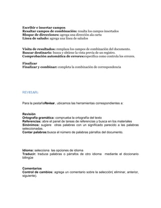 Escribir e insertar campos
Resaltar campos de combinación: resalta los campos insertados
Bloque de direcciones: agrega una dirección ala carta
Línea de saludo: agrega una línea de saludos
Visita de resultados: remplaza los campos de combinación del documento.
Buscar destinario: busca y obtiene la vista previa de un registro.
Comprobación automática de errores:especifica como controla los errores.
Finalizar
Finalizar y combinar: completa la combinación de correspondencia

REVISAR:

Para la pestañaRevisar , ubicamos las herramientas correspondientes a:

Revisión
Ortografía gramática: comprueba la ortografía del texto
Referencias: abre el panel de tareas de referencias y busca en los materiales
Sinónimos: sugiere otras palabras con un significado parecido a las palabras
seleccionadas.
Contar palabras:busca el número de palabras párrafos del documento.

Idioma: selecciona las opciones de idioma
Traducir: traduce palabras o párrafos de otro idioma
bilingüe

mediante el diccionario

Comentarios
Control de cambios: agrega un comentario sobre la selección( eliminar, anterior,
siguiente).

 