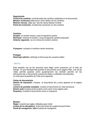 Seguimiento
Control de cambios: controla todos los cambios realizados en el documento.
Mostrar revisiones:seleccionar como desea ver los cambios.
Mostrar marcas: elige que tipo de marca deseas mostrar.
Panel de revisiones: muestra las revisiones en otra ventana.

Cambios
Aceptar: el cambio actual y vaya al siguiente cambio
Rechazar: rechace el cambio y vaya al siguiente cambio propuesto
Anterior siguiente: va a la marca de revisión anterior

Comparar: compara o combina varias versiones

Proteger
Restringir edición: restringe la forma que los usuarios editan

VISTA:
Esta pestaña nos da las opciones para elegir cómo queremos ver el área de
trabajo. Ya que Wordpermite guardar el documento como página Web, una de las
vistas permite apreciar cómo quedaríacomo tal, también permite ver las
estructuras de un documento cuando los títulos y subtítulos sonindicados.
La cinta para la pestaña de Vista es la siguiente
Vistas de documentos
Diseño de impresión: muestra el documento tal y como aparece en la página
impresa.
Lectura de pantalla completa: muestra el documento en vista de lectura.
Diseño web:muestra el documento como sería como página web.
Esquema: muestra el documento como un esquema.

Mostrar
Regla: muestra las reglas utilizadas para medir.
Líneas de la calculadora: activa las líneas de cuadriculo para linear.
Panel de navegación: abre el panel de navegación

 