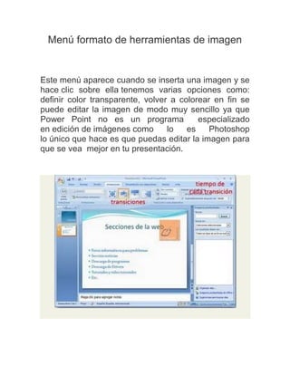 Menú formato de herramientas de imagen

Este menú aparece cuando se inserta una imagen y se
hace clic sobre ella tenemos varias opciones como:
definir color transparente, volver a colorear en fin se
puede editar la imagen de modo muy sencillo ya que
Power Point no es un programa
especializado
en edición de imágenes como
lo
es
Photoshop
lo único que hace es que puedas editar la imagen para
que se vea mejor en tu presentación.

 