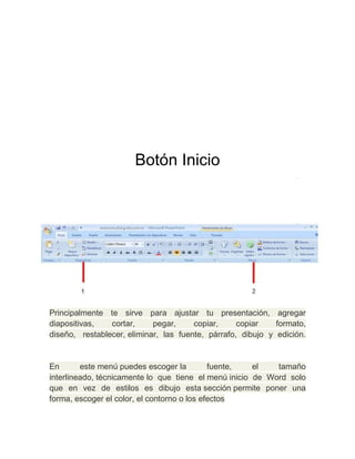 Botón Inicio

Principalmente te sirve para ajustar tu presentación, agregar
diapositivas,
cortar,
pegar,
copiar,
copiar
formato,
diseño, restablecer, eliminar, las fuente, párrafo, dibujo y edición.

En
este menú puedes escoger la
fuente,
el
tamaño
interlineado, técnicamente lo que tiene el menú inicio de Word solo
que en vez de estilos es dibujo esta sección permite poner una
forma, escoger el color, el contorno o los efectos

 