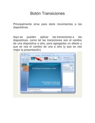 Botón Transiciones
Principalmente sirve para darle movimientos a las
diapositivas.

Aquí se pueden aplicar las transiciones a las
diapositivas, como tal las transiciones son el cambio
de una diapositiva a otra, para agregarles un efecto y
que se vea el cambio de una a otra (y que se vea
mejor la presentación)

 