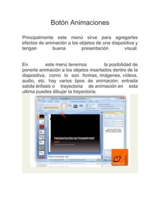Botón Animaciones
Principalmente este menú sirve para agregarles
efectos de animación a los objetos de una diapositiva y
tengan
buena
presentación
visual.

En
este menú tenemos
la posibilidad de
ponerle animación a los objetos insertados dentro de la
diapositiva, como lo son formas, imágenes, vídeos,
audio, etc. hay varios tipos de animación: entrada
salida énfasis o trayectoria de animación en esta
ultima puedes dibujar la trayectoria.

 
