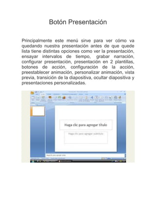 Botón Presentación
Principalmente este menú sirve para ver cómo va
quedando nuestra presentación antes de que quede
lista tiene distintas opciones como ver la presentación,
ensayar intervalos de tiempo, grabar narración,
configurar presentación, presentación en 2 plantillas,
botones de acción, configuración de la acción,
preestablecer animación, personalizar animación, vista
previa, transición de la diapositiva, ocultar diapositiva y
presentaciones personalizadas.

 