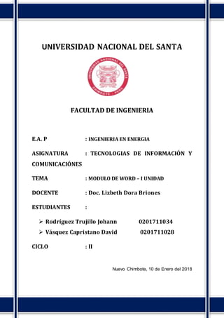 UNIVERSIDAD NACIONAL DEL SANTA
FACULTAD DE INGENIERIA
E.A. P : INGENIERIA EN ENERGIA
ASIGNATURA : TECNOLOGIAS DE INFORMACIÓN Y
COMUNICACIÓNES
TEMA : MODULO DE WORD – I UNIDAD
DOCENTE : Doc. Lizbeth Dora Briones
ESTUDIANTES :
 Rodríguez Trujillo Johann 0201711034
 Vásquez Capristano David 0201711028
CICLO : II
Nuevo Chimbote, 10 de Enero del 2018
 