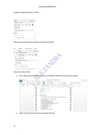 CLUB DE INFORMATICA 
Escoger el tipo de número o viñeta 
Seleccionar la numeración o viñeta y cambiar el formato 
Insertar sonido y video 
11 
 En un documento de Word hacer clic en donde se desea insertar el audio o video 
 Hacer clic en la ficha insertar en el grupo de texto 
 