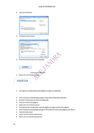 CLUB DE INFORMATICA 
14 
 vincular al archivo 
 y mostrar como icono 
 finalmente hacemos clic en aceptar. 
Insertar encabezado 
 Hacer clic en la ficha insertar 
 En el grupo encabezado pie de página escoger encabezado 
 En la lista que se despliega escoger el tipo de encabezado deseado 
 Escribir el texto que va como encabezado 
 Insertar número de página 
 Hacer clic en la ficha insertar 
 En el grupo de encabezado y pie de página escoger número de página 
 En la lista que se despliega escoger el formato de número de página que desea 
 Insertar nota al pie 
 Hacer clic En la ficha referencias 
 Hacer clic en insertar nota al pie 
 