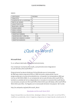 CLUB DE INFORMATICA 
INDICE 
CONTENIDO PAGINAS 
CONCEPTO 3 
ELEMENTOS DE LA VENTANA 4 
PARTES DE WORD 4 
CARACTERISTICAS 5 
INGRESAR A WORD 5-6 
CERRAR WORD 6 
COMO CERRAR 7 
COMO GURDAR 8 
INSERTAR FORMAS 9 
NUMERACION Y VIÑETAS 10 
INSERTAR SONIDO O VIDEO 13-15 
INSERTAR MARGEN 15 
Microsoft Word 
¿Qué es Word? 
Es un software destinado al procesamiento de textos. 
Fue creado por la empresa Microsoft, y actualmente viene integrado en 
la suite ofimática Microsoft Office.1 
Originalmente fue desarrollado por Richard Brodie para el computador 
de IBM bajo sistema operativo DOS en 1983.Versiones subsecuentes fueron 
programadas para muchas otras plataformas, incluyendo, las computadoras IBM que 
corrían en MS-DOS (1983). Es un componente de la suite ofimática Microsoft Office; 
también es vendido de forma independiente e incluido en la Suite de Microsoft Works. 
Las versiones actuales son Microsoft Office Word 2013 para Windows y Microsoft Office 
Word 2011 para Mac. Ha llegado a ser el procesador de texto más popular del mundo. 
http://es.wikipedia.org/wiki/Microsoft_Word 
3 
Novedades de Microsoft Word 2013 
Saque más partido a sus documentos: desplegar vídeos en línea, abrir un archivo PDF y 
modificar su contenido, incluir imágenes y diagramas sin ningún tipo de complicación. El 
 