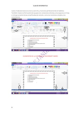 CLUB DE INFORMATICA 
nuevo modo de lectura es claro y sencillo, y funciona perfectamente en tabletas. 
También mejora la formación de equipos con conexiones directas a los espacios en línea 
e incluye características simplificadas de revisión, como las revisiones simples y los 
comentarios. 
4 
ELEMENTOS DE LA VENTANA DE MICROSOFT WORD 
 
