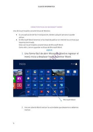CLUB DE INFORMATICA 
5 
CARACTERISTICAS DE MICROSOFT WORD 
Una de las principales características de Word es: 
 Es una aplicación de fácil manipulación, donde cualquier persona la puede 
utilizar. 
 En Microsoft Word tenemos la facilidad de publicar en internet los archivos que 
hayamos terminado. 
Estas son las principales características de Microsoft Word. 
Como abrir, cerrar y guardar archivos de Microsoft Word 
ABRIR 
1. Una forma fácil de abrir Microsoft Word es ingresar el 
menú inicio y desplazar hasta encontrar Word. 
Microsoft Word 
2. Una vez abierto Word realizar las actividades que deseamos o debemos 
realizar. 
 