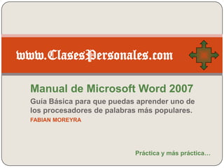 www.ClasesPersonales.com

  Manual de Microsoft Word 2007
  Guía Básica para que puedas aprender uno de
  los procesadores de palabras más populares.
  FABIAN MOREYRA




                             Práctica y más práctica…
 