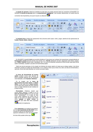 MANUAL DE WORD 2007

   La banda de opciones. Desde las pestañas de esta barra se pueden ejecutar todos los comandos de Word2007. En
  Word2007 la banda de opciones tiene un comportamiento "inteligente", que consiste, básicamente, en mostrar sólo los

  comandos más importantes y los que el usuario va utilizando




    La pestaña Inicio contiene las operaciones más comunes sobre copiar, cortar y pegar, además de las operaciones de
  Fuente, Párrafo, Estilo y Edición.




     En Word2007 la pestaña Inicio se encuentra dividida en 5 secciones que contienen las operaciones correspondientes al
  Portapapeles, Fuente (tamaño de letra, tipo de letra, etc.), Párrafo (alineación de texto, separación entre líneas, sangría,
  etc.), Estilo y Edición (buscar texto, reemplazar, etc.), no como en anteriores versiones de Word donde cada parte de las
  recién nombradas, ocupaban una barra de herramientas aparte.

    Cada una de las secciones, se ha creado con botones de acceso rápido a la tarea que se desea realizar. Una forma
  más fácil e intuitiva de utilizar las herramientas. Ya no existe el menú que al hacer clic, abre una lista de herramientas u
  opciones. Ahora todo está diseñado con iconos de acceso rápido.



     La barra de herramientas de acceso
  rápido contiene iconos para ejecutar de
  forma inmediata algunos de los comandos
  más habituales, como Guardar, Deshacer.

     En la imagen ves la barra de
  herramientas de acceso rápido y el Botón
  Office, lo que antes era el menú Archivo,
  que en esta nueva versión de Word, aparece
  como un botón redondo de color naranja con
  el logo de office.

     Personalizar. Podemos decidir qué
  iconos deben aparecer y cuales no en la
  barra de acceso rapido, es lo que se suele
  llamar "personalizar". A lo largo de este
  curso verás imágenes con iconos que no
  están en las barra por defecto, para saber
  cómo agregar y quitar iconos es
  importante que veas este tema avanzado

        donde te lo explicamos.



  Estos elementos que acabamos de explicar
son los más importantes de Word2007, si no
conoces el resto de los elementos que
aparecen señalados en color rojo en la imagen

de más arriba puedes verlos aquí.




                         Recopilación: Lic. Luis Alberto Oblitas Vera
 