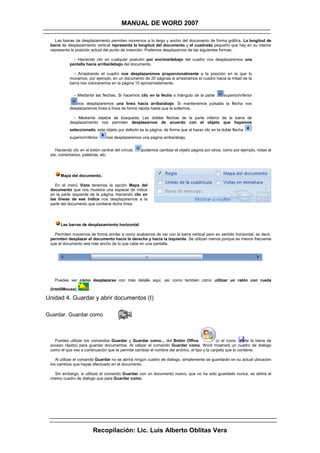 MANUAL DE WORD 2007

   Las barras de desplazamiento permiten movernos a lo largo y ancho del documento de forma gráfica. La longitud de
 barra de desplazamiento vertical representa la longitud del documento y el cuadrado pequeño que hay en su interior
 representa la posición actual del punto de inserción. Podemos desplazarnos de las siguientes formas:

              - Haciendo clic en cualquier posición por encima/debajo del cuadro nos desplazaremos una
            pantalla hacia arriba/debajo del documento.

              - Arrastrando el cuadro nos desplazaremos proporcionalmente a la posición en la que lo
            movamos, por ejemplo, en un documento de 20 páginas si arrastramos el cuadro hacia la mitad de la
            barra nos colocaremos en la página 10 aproximadamente.

              - Mediante las flechas. Si hacemos clic en la fecha o triángulo de la parte         superior/inferior

               nos desplazaremos una línea hacia arriba/abajo. Si mantenemos pulsada la flecha nos
            desplazaremos línea a línea de forma rápida hasta que la soltemos.

              - Mediante objetos de búsqueda. Las dobles flechas de la parte inferior de la barra de
            desplazamiento nos permiten desplazarnos de acuerdo con el objeto que hayamos
            seleccionado, este objeto por defecto es la página, de forma que al hacer clic en la doble flecha
            superior/inferior    nos desplazaremos una página arriba/abajo.


    Haciendo clic en el botón central del círculo   podemos cambiar el objeto página por otros, como por ejemplo, notas al
 pie, comentarios, palabras, etc.




      Mapa del documento.

    En el menú Vista tenemos la opción Mapa del
 documento que nos muestra una especie de índice
 en la parte izquierda de la página. Haciendo clic en
 las líneas de ese índice nos desplazaremos a la
 parte del documento que contiene dicha línea.




      Las barras de desplazamiento horizontal.

   Permiten movernos de forma similar a como acabamos de ver con la barra vertical pero en sentido horizontal, es decir,
 permiten desplazar el documento hacia la derecha y hacia la izquierda. Se utilizan menos porque es menos frecuente
 que el documento sea más ancho de lo que cabe en una pantalla.




   Puedes ver cómo desplazarse con más detalle aquí, así como también cómo utilizar un ratón con rueda

 (IntelliMouse)        .

Unidad 4. Guardar y abrir documentos (I)

Guardar. Guardar como



   Puedes utilizar los comandos Guardar y Guardar como... del Botón Office                    (o el icono    de la barra de
 acceso rápido) para guardar documentos. Al utilizar el comando Guardar como, Word mostrará un cuadro de dialogo
 como el que ves a continuación que te permite cambiar el nombre del archivo, el tipo y la carpeta que lo contiene.

    Al utilizar el comando Guardar no se abrirá ningún cuadro de dialogo, simplemente se guardarán en su actual ubicación
 los cambios que hayas efectuado en el documento.

   Sin embargo, si utilizas el comando Guardar con un documento nuevo, que no ha sido guardado nunca, se abrirá el
 mismo cuadro de dialogo que para Guardar como.




                           Recopilación: Lic. Luis Alberto Oblitas Vera
 