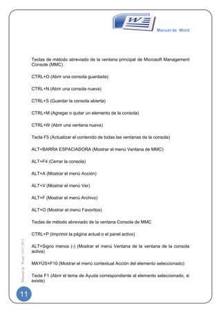 Manual de Word




                             Teclas de método abreviado de la ventana principal de Microsoft Management
                             Console (MMC)

                             CTRL+O (Abrir una consola guardada)

                             CTRL+N (Abrir una consola nueva)

                             CTRL+S (Guardar la consola abierta)

                             CTRL+M (Agregar o quitar un elemento de la consola)

                             CTRL+W (Abrir una ventana nueva)

                             Tecla F5 (Actualizar el contenido de todas las ventanas de la consola)

                             ALT+BARRA ESPACIADORA (Mostrar el menú Ventana de MMC)

                             ALT+F4 (Cerrar la consola)

                             ALT+A (Mostrar el menú Acción)

                             ALT+V (Mostrar el menú Ver)

                             ALT+F (Mostrar el menú Archivo)

                             ALT+O (Mostrar el menú Favoritos)

                             Teclas de método abreviado de la ventana Consola de MMC

                             CTRL+P (Imprimir la página actual o el panel activo)
Manual de Word | 10/1/2012




                             ALT+Signo menos (-) (Mostrar el menú Ventana de la ventana de la consola
                             activa)

                             MAYÚS+F10 (Mostrar el menú contextual Acción del elemento seleccionado)

                             Tecla F1 (Abrir el tema de Ayuda correspondiente al elemento seleccionado, si
                             existe)


11
 