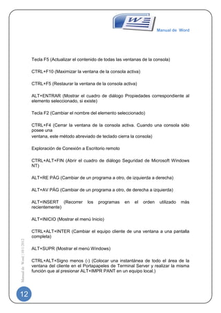 Manual de Word




                             Tecla F5 (Actualizar el contenido de todas las ventanas de la consola)

                             CTRL+F10 (Maximizar la ventana de la consola activa)

                             CTRL+F5 (Restaurar la ventana de la consola activa)

                             ALT+ENTRAR (Mostrar el cuadro de diálogo Propiedades correspondiente al
                             elemento seleccionado, si existe)

                             Tecla F2 (Cambiar el nombre del elemento seleccionado)

                             CTRL+F4 (Cerrar la ventana de la consola activa. Cuando una consola sólo
                             posee una
                             ventana, este método abreviado de teclado cierra la consola)

                             Exploración de Conexión a Escritorio remoto

                             CTRL+ALT+FIN (Abrir el cuadro de diálogo Seguridad de Microsoft Windows
                             NT)

                             ALT+RE PÁG (Cambiar de un programa a otro, de izquierda a derecha)

                             ALT+AV PÁG (Cambiar de un programa a otro, de derecha a izquierda)

                             ALT+INSERT (Recorrer        los   programas    en   el   orden    utilizado   más
                             recientemente)

                             ALT+INICIO (Mostrar el menú Inicio)

                             CTRL+ALT+INTER (Cambiar el equipo cliente de una ventana a una pantalla
                             completa)
Manual de Word | 10/1/2012




                             ALT+SUPR (Mostrar el menú Windows)

                             CTRL+ALT+Signo menos (-) (Colocar una instantánea de todo el área de la
                             ventana del cliente en el Portapapeles de Terminal Server y realizar la misma
                             función que al presionar ALT+IMPR PANT en un equipo local.)




12
 