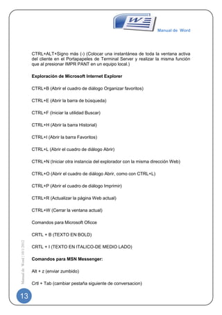 Manual de Word




                             CTRL+ALT+Signo más (-) (Colocar una instantánea de toda la ventana activa
                             del cliente en el Portapapeles de Terminal Server y realizar la misma función
                             que al presionar IMPR PANT en un equipo local.)

                             Exploración de Microsoft Internet Explorer

                             CTRL+B (Abrir el cuadro de diálogo Organizar favoritos)

                             CTRL+E (Abrir la barra de búsqueda)

                             CTRL+F (Iniciar la utilidad Buscar)

                             CTRL+H (Abrir la barra Historial)

                             CTRL+I (Abrir la barra Favoritos)

                             CTRL+L (Abrir el cuadro de diálogo Abrir)

                             CTRL+N (Iniciar otra instancia del explorador con la misma dirección Web)

                             CTRL+O (Abrir el cuadro de diálogo Abrir, como con CTRL+L)

                             CTRL+P (Abrir el cuadro de diálogo Imprimir)

                             CTRL+R (Actualizar la página Web actual)

                             CTRL+W (Cerrar la ventana actual)

                             Comandos para Microsoft Oficce

                             CRTL + B (TEXTO EN BOLD)
Manual de Word | 10/1/2012




                             CRTL + I (TEXTO EN ITALICO-DE MEDIO LADO)

                             Comandos para MSN Messenger:

                             Alt + z (enviar zumbido)

                             Crtl + Tab (cambiar pestaña siguiente de conversacion)


13
 