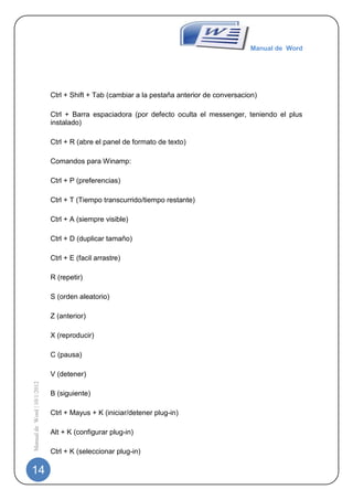 Manual de Word




                             Ctrl + Shift + Tab (cambiar a la pestaña anterior de conversacion)

                             Ctrl + Barra espaciadora (por defecto oculta el messenger, teniendo el plus
                             instalado)

                             Ctrl + R (abre el panel de formato de texto)

                             Comandos para Winamp:

                             Ctrl + P (preferencias)

                             Ctrl + T (Tiempo transcurrido/tiempo restante)

                             Ctrl + A (siempre visible)

                             Ctrl + D (duplicar tamaño)

                             Ctrl + E (facil arrastre)

                             R (repetir)

                             S (orden aleatorio)

                             Z (anterior)

                             X (reproducir)

                             C (pausa)

                             V (detener)
Manual de Word | 10/1/2012




                             B (siguiente)

                             Ctrl + Mayus + K (iniciar/detener plug-in)

                             Alt + K (configurar plug-in)

                             Ctrl + K (seleccionar plug-in)

14
 