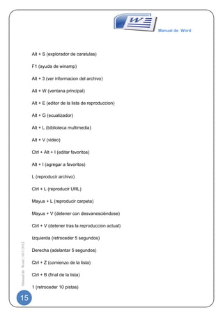 Manual de Word




                             Alt + S (explorador de caratulas)

                             F1 (ayuda de winamp)

                             Alt + 3 (ver informacion del archivo)

                             Alt + W (ventana principal)

                             Alt + E (editor de la lista de reproduccion)

                             Alt + G (ecualizador)

                             Alt + L (biblioteca multimedia)

                             Alt + V (video)

                             Ctrl + Alt + I (editar favoritos)

                             Alt + I (agregar a favoritos)

                             L (reproducir archivo)

                             Ctrl + L (reproducir URL)

                             Mayus + L (reproducir carpeta)

                             Mayus + V (detener con desvanesciéndose)

                             Ctrl + V (detener tras la reproduccion actual)

                             Izquierda (retroceder 5 segundos)
Manual de Word | 10/1/2012




                             Derecha (adelantar 5 segundos)

                             Ctrl + Z (comienzo de la lista)

                             Ctrl + B (final de la lista)

                             1 (retroceder 10 pistas)

15
 