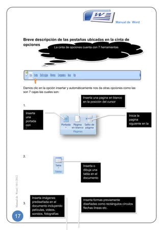 Manual de Word




                             Breve descripción de las pestañas ubicadas en la cinta de
                             opciones
                                                   La cinta de opciones cuenta con 7 herramientas




                             Damos clic en la opción insertar y automáticamente nos da otras opciones como las
                             son 7 cajas las cuales son:
                                                                        Inserta una pagina en blanco
                                                                        en la posición del cursor
                             1.

                              Inserta
                                                                                                         Inicia la
                              una
                                                                                                         pagina
                              portada
                                                                                                         siguiente en la
                              con
                              formato                                                                    posición
                                                                                                         actual
                              completo




                             2.


                                                                        Inserta o
                                                                        dibuja una
                                                                        tabla en el
Manual de Word | 10/1/2012




                                                                        documento




                                   Inserta imágenes
                                                                        Inserta formas previamente
                             3.    prediseñada en el
                                                                        diseñadas como rectángulos círculos
                                   documento incluyendo
                                                                        flechas líneas etc.
                                   películas, videos,
                                   sonidos, fotografías
17                                 etc.
 