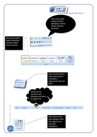 Manual de Word


                                                        Sirve para poner
                                                        viñetas al texto,
                                                        alfabetizar centrar
                                                        alinear derecha
                                                        izquierda.




Sirve para aplicar
textos diferentes
cambiar estilos
borrar formato.




                                                     Esta herramienta se
                                                     utiliza para buscar,
                                                     remplazar y
                                                     seleccionar sobre el
                                                     texto.



                                 Estas son las
                                 opciones que
                                 podemos encontrar
                                 en diseño de
                                 `pagina
    Manual de Word | 10/1/2012




                                                     Esta opción sirve
                                                     para agregar estilo
                                                     a la página en la
                                                     que está
                                                     trabajando.
   21
 