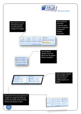 Manual de Word




                                                                                 Aquí podemos
                                 Esta opción es muy                              encontrar
                                 importante porque
                                                                                 opciones como
                                 con ella podemos                                lo son márgenes
                                 configurar la página.                           orientación
                                                                                 tamaño
                                                                                 columnas.




                                                         Aquí podemos
                                                         agregar marca de
                                                         agua color de página
                                                         bordes de página.




                                                                                Aplica sangría espacio
                                                                                entre párrafos y lo
                                                                                mejor es que lo
                                                                                puedes ajustar a tu
                                                                                gusto.
    Manual de Word | 10/1/2012




Esta opción sirve para organizar la
imagen en el lugar del texto que
quieras la puedes enviar al fondo
alinear girar ajustar el texto.


    22
 