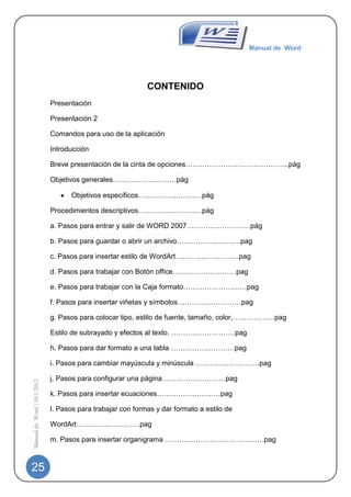 Manual de Word




                                                            CONTENIDO
                             Presentación

                             Presentación 2

                             Comandos para uso de la aplicación

                             Introducción

                             Breve presentación de la cinta de opciones……………………………………..pág

                             Objetivos generales………………………pág

                                   Objetivos específicos………………………pág

                             Procedimientos descriptivos………………………pág

                             a. Pasos para entrar y salir de WORD 2007………………………pág

                             b. Pasos para guardar o abrir un archivo………………………pag

                             c. Pasos para insertar estilo de WordArt………………………pag

                             d. Pasos para trabajar con Botón office………………………pag

                             e. Pasos para trabajar con la Caja formato………………………pag

                             f. Pasos para insertar viñetas y símbolos………………………pag

                             g. Pasos para colocar tipo, estilo de fuente, tamaño, color,………………pag

                             Estilo de subrayado y efectos al texto. ………………………pag

                             h. Pasos para dar formato a una tabla ………………………pag

                             i. Pasos para cambiar mayúscula y minúscula ………………………pag

                             j. Pasos para configurar una página………………………pag
Manual de Word | 10/1/2012




                             k. Pasos para insertar ecuaciones………………………pag

                             l. Pasos para trabajar con formas y dar formato a estilo de

                             WordArt………………………pag

                             m. Pasos para insertar organigrama ……………………………………pag



25
 