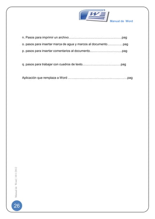 Manual de Word




                             n. Pasos para imprimir un archivo……………………………………………pag

                             o. pasos para insertar marca de agua y marcos al documento……………pag

                             p. pasos para insertar comentarios al documento.…………………………pag



                             q. pasos para trabajar con cuadros de texto.………………………………pag



                             Aplicación que remplaza a Word …………………………………………………pag
Manual de Word | 10/1/2012




26
 