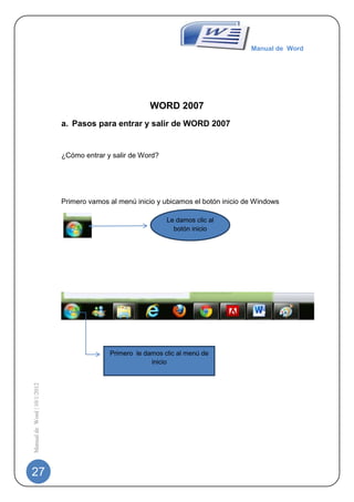Manual de Word




                                                        WORD 2007
                             a. Pasos para entrar y salir de WORD 2007


                             ¿Cómo entrar y salir de Word?




                             Primero vamos al menú inicio y ubicamos el botón inicio de Windows

                                                             Le damos clic al
                                                               botón inicio




                                           Primero le damos clic al menú de
                                                        inicio
Manual de Word | 10/1/2012




27
 