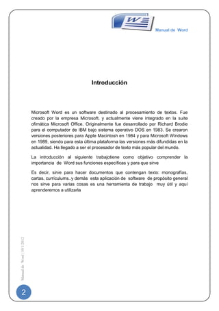 Manual de Word




                                                           Introducción



                             Microsoft Word es un software destinado al procesamiento de textos. Fue
                             creado por la empresa Microsoft, y actualmente viene integrado en la suite
                             ofimática Microsoft Office. Originalmente fue desarrollado por Richard Brodie
                             para el computador de IBM bajo sistema operativo DOS en 1983. Se crearon
                             versiones posteriores para Apple Macintosh en 1984 y para Microsoft Windows
                             en 1989, siendo para esta última plataforma las versiones más difundidas en la
                             actualidad. Ha llegado a ser el procesador de texto más popular del mundo.

                             La introducción al siguiente trabajotiene como objetivo comprender la
                             importancia de Word sus funciones específicas y para que sirve

                             Es decir, sirve para hacer documentos que contengan texto: monografías,
                             cartas, currículums..y demás esta aplicación de software de propósito general
                             nos sirve para varias cosas es una herramienta de trabajo muy útil y aquí
                             aprenderemos a utilizarla
Manual de Word | 10/1/2012




   2
 