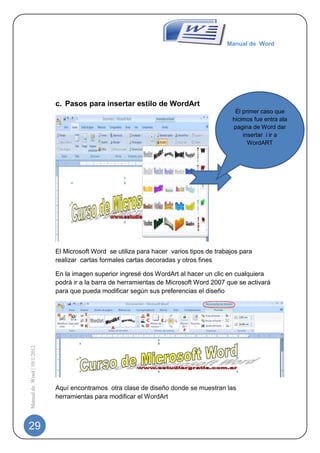 Manual de Word




                             c. Pasos para insertar estilo de WordArt
                                                                                            El primer caso que
                                                                                           hicimos fue entra ala
                                                                                           pagina de Word dar
                                                                                               insertar i ir a
                                                                                                 WordART




                             El Microsoft Word se utiliza para hacer varios tipos de trabajos para
                             realizar cartas formales cartas decoradas y otros fines

                             En la imagen superior ingresé dos WordArt al hacer un clic en cualquiera
                             podrá ir a la barra de herramientas de Microsoft Word 2007 que se activará
                             para que pueda modificar según sus preferencias el diseño
Manual de Word | 10/1/2012




                             Aquí encontramos otra clase de diseño donde se muestran las
                             herramientas para modificar el WordArt



29
 