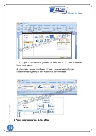 Manual de Word




                                Todo lo que podemos hacer gráficos.nos especifica todo lo k tenemos que
                                hacer paso a paso

                                Aquí vamos a mostrar para hacer como un mapa conceptual según
                                seleccionando la jerarquía para hacer este procedimiento
Manual de Word | 10/1/2012




                             D Pasos para trabajar con botón office



31
 