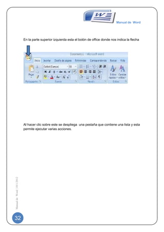Manual de Word




                             En la parte superior izquierda esta el botón de office donde nos indica la flecha




                             Al hacer clic sobre este se despliega una pestaña que contiene una lista y esta
                             permite ejecutar varias acciones.
Manual de Word | 10/1/2012




32
 