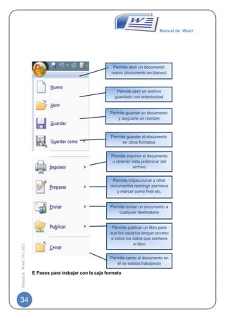 Manual de Word




                                                                  Permite abrir un documento
                                                                 nuevo (documento en blanco)



                                                                    Permite abrir un archivo
                                                                   guardado con anterioridad


                                                                Permite guardar un documento
                                                                   y asignarle un nombre



                                                                 Permite guardar el documento
                                                                       en otros formatos


                                                                 Permite imprimir el documento
                                                                  u obtener vista preliminar del
                                                                             archivo


                                                                 Permite inspeccionar y cifrar
                                                                documentos restringir permisos
                                                                   y marcar como final etc.


                                                                 Permite enviar un documento a
                                                                     cualquier destinatario


                                                                 Permite publicar un libro para
                                                                que los usuarios tengan acceso
                                                                a todos los datos que contiene
                                                                            el libro
Manual de Word | 10/1/2012




                                                                Permite cerrar el documento en
                                                                   él se estaba trabajando

                             E Pasos para trabajar con la caja formato




34
 