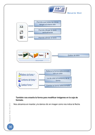 Manual de Word




                                                       Permite que todas las letras
                                                          tengan el mismo lato


                                                         Permite dibujar le texto
                                                             verticalmente

                                                         Permite alinear el texto




                                                                                               Estilos de letra




                                                                   Rellena la forma seleccionada
                                                                            con un color

                                                                    Le da color al contorno de la
                                                                               forma

                                                                   Cambia la forma seleccionada




                               También nos enseña la forma para modificar imágenes en la caja de
                               formato.
Manual de Word | 10/1/2012




                             Nos ubicamos en insertar y le damos clic en imagen como nos indica la flecha




36
 