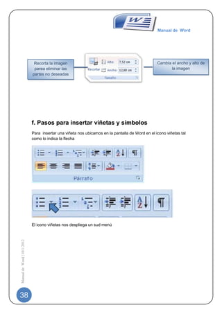 Manual de Word




                              Recorta la imagen                                                  Cambia el ancho y alto de
                              parea eliminar las                                                        la imagen
                             partes no deseadas




                             f. Pasos para insertar viñetas y símbolos
                             Para insertar una viñeta nos ubicamos en la pantalla de Word en el icono viñetas tal
                             como lo indica la flecha




                             El icono viñetas nos despliega un sud menú
Manual de Word | 10/1/2012




38
 