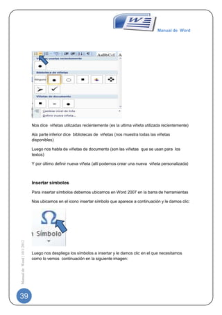 Manual de Word




                             Nos dice viñetas utilizadas recientemente (es la ultima viñeta utilizada recientemente)

                             Ala parte inferior dice bibliotecas de viñetas (nos muestra todas las viñetas
                             disponibles)

                             Luego nos habla de viñetas de documento (son las viñetas que se usan para los
                             textos)

                             Y por último definir nueva viñeta (allí podemos crear una nueva viñeta personalizada)



                             Insertar símbolos

                             Para insertar símbolos debemos ubicarnos en Word 2007 en la barra de herramientas

                             Nos ubicamos en el icono insertar símbolo que aparece a continuación y le damos clic:
Manual de Word | 10/1/2012




                             Luego nos despliega los símbolos a insertar y le damos clic en el que necesitamos
                             como lo vemos continuación en la siguiente imagen:




39
 