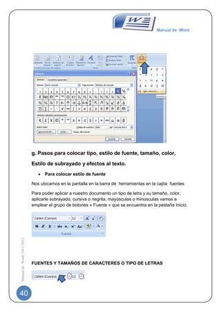 Manual de Word




                             g. Pasos para colocar tipo, estilo de fuente, tamaño, color,

                             Estilo de subrayado y efectos al texto.
                                   Para colocar estilo de fuente

                             Nos ubicamos en la pantalla en la barra de herramientas en la cajita fuentes

                             Para poder aplicar a nuestro documento un tipo de letra y su tamaño, color,
                             aplicarle subrayado, cursiva o negrita, mayúsculas o minúsculas vamos a
                             emplear el grupo de botones « Fuente » que se encuentra en la pestaña Inicio.
Manual de Word | 10/1/2012




                             FUENTES Y TAMAÑOS DE CARACTERES O TIPO DE LETRAS




40
 