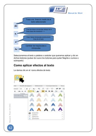 Manual de Word


                                           Traza una línea en medio de el
                                                 texto seleccionado



                                           Crea las letras minúsculas debajo de la
                                           línea base de el textoctrl + =


                                           Crea letras minúsculas encima de la
                                                     línea de el texto



                                          Cambiar de mayúsculas a
                                                minúsculas



                             Seleccionamos el texto o palabra o carácter que queramos aplicar y clic en
                             dichos botones (pulsar de nuevo los botones para quitar Negrita o cursiva o
                             subrayado)

                             Como aplicar efectos al texto
                             Le damos clic en el icono efectos de texto
Manual de Word | 10/1/2012




42
 