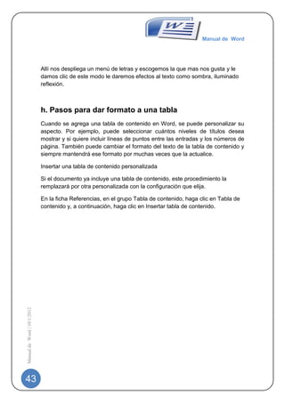 Manual de Word




                             Allí nos despliega un menú de letras y escogemos la que mas nos gusta y le
                             damos clic de este modo le daremos efectos al texto como sombra, iluminado
                             reflexión.



                             h. Pasos para dar formato a una tabla
                             Cuando se agrega una tabla de contenido en Word, se puede personalizar su
                             aspecto. Por ejemplo, puede seleccionar cuántos niveles de títulos desea
                             mostrar y si quiere incluir líneas de puntos entre las entradas y los números de
                             página. También puede cambiar el formato del texto de la tabla de contenido y
                             siempre mantendrá ese formato por muchas veces que la actualice.

                             Insertar una tabla de contenido personalizada

                             Si el documento ya incluye una tabla de contenido, este procedimiento la
                             remplazará por otra personalizada con la configuración que elija.

                             En la ficha Referencias, en el grupo Tabla de contenido, haga clic en Tabla de
                             contenido y, a continuación, haga clic en Insertar tabla de contenido.
Manual de Word | 10/1/2012




43
 