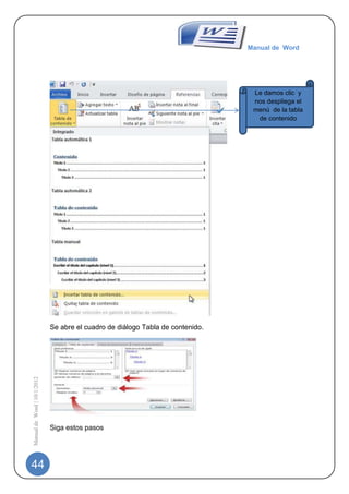 Manual de Word




                                                                                 Le damos clic y
                                                                                 nos despliega el
                                                                                 menú de la tabla
                                                                                  de contenido




                             Se abre el cuadro de diálogo Tabla de contenido.
Manual de Word | 10/1/2012




                             Siga estos pasos




44
 