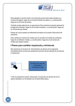 Manual de Word




                             Para agregar un punto inicial o una línea de puntos entre cada entrada y su
                             número de página, haga clic en la lista Carácter de relleno y, a continuación,
                             haga clic en la línea de puntos.

                             También puede seleccionar un guioninicial. Para cambiar el aspecto general de
                             la tabla de contenido, haga clic en la lista Formatos y, a continuación, haga clic
                             en el formato que desee.

                             Puede ver cómo quedan los diferentes formatos en el cuadro Vista previa de
                             impresión.

                             Para cambiar el número de niveles que se muestra en la tabla de contenido,
                             haga clic en Mostrar niveles y, a continuación, haga clic en el número de
                             niveles que desea mostrar.

                             I Pasos para cambiar mayúscula y minúscula
                             Nos ubicamos en la barra de herramientas y le damos clic al siguiente
                             iconoSeleccionar la frase que deseamos convertir de por ejemplo de minúscula
                             a mayúscula,




                                                           Le damos clic para dar
                                                               mayúsculas y
                                                            minúsculas al texto




                             Y allí nos aparece la opción mayúscula o minúscula y le damos clic en la
                             opción deseada o en el teclado con el botón Bloq mayus
Manual de Word | 10/1/2012




45
 