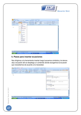 Manual de Word




                             k. Pasos para insertar ecuaciones
                             Nos dirigimos a la herramienta insertar luego buscamos símbolos y le damos
                             clip a ecuación allí se despliega un contenido donde escogemos la ecuación
                             que necesitemos de acuerdo a la necesidad.
Manual de Word | 10/1/2012




47
 
