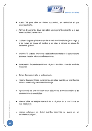 Manual de Word




                             Nuevo: Es para abrir un nuevo documento, sin remplazar el que
                             tenemos abierto.

                             Abrir un Documento: Sirve para abrir un documento existente, y el que
                             tenemos abierto no se cierra.



                             Guardar: Es para guardar lo que se le hizo al documento si ya es viejo, y
                             si es nuevo se coloca el nombre y se elige la carpeta en donde lo
                             deseemos guardar.



                             Imprimir: Si se tiene impresora y ésta esta conectada en la computadora
                             se puede mandar a imprimir el documento.



                             Vista previa: Se puede ver en una página o en varias como va a salir la
                             impresión.



                             Cortar: Cambiar de sitio el texto cortado.

                             Hacer y deshacer: Estas herramientas se utiliza cuando por error hemos
                             borrado o desconfigurado nuestro trabajo.



                             Hipervínculo: es una conexión de un documento a otro documento o de
                             un documento a una página-
Manual de Word | 10/1/2012




                             Insertar tabla: es agregar una tabla en la página o en la hoja donde se
                             esta trabajando.



                             Insertar columnas: es definir cuantas columnas se quiere en un
                             documento o página.



   4
 