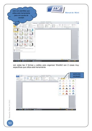 esto son plantillas que
                             utiliza esta herramienta                                 Manual de Word
                                para con ayuda de
                                      wordart




                              son estas las 2 formas y estilos para organizar WordArt son 2 cosas muy
                              especificas que utiliza esta herramienta


                                                                                              ESTA ES
                                                                                              WORART
Manual de Word | 10/1/2012




50
 
