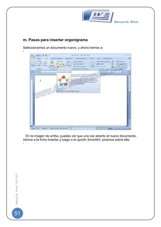 Manual de Word




                             m. Pasos para insertar organigrama

                             Seleccionamos un documento nuevo, y ahora iremos a:
                             -




                                                                   -
                                En la imagen de arriba, puedes ver que una vez abierto el nuevo documento,
                             iremos a la ficha Insertar y luego a la opción SmartArt; picamos sobre ella:
                             -
Manual de Word | 10/1/2012




51
 