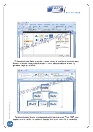 Manual de Word




                                                                    -
                               En la parte izquierda tenemos los grupos, iremos al que llama Jerarquía y en
                             los muchos tipos de organigrama que contiene, elegimos el que te indico y
                             picamos luego en Aceptar:
                             -
Manual de Word | 10/1/2012




                                                                    -
                               Para introducircontenido enlosapartadosdelorganigrama de Word 2007, bien
                             podemos picar dentro de cada uno de esos apartados y escribir el contenido:

52
 