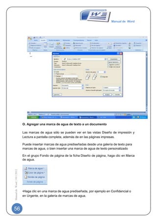 Manual de Word




                             O. Agregar una marca de agua de texto a un documento

                             Las marcas de agua sólo se pueden ver en las vistas Diseño de impresión y
                             Lectura a pantalla completa, además de en las páginas impresas.

                             Puede insertar marcas de agua prediseñadas desde una galería de texto para
                             marcas de agua, o bien insertar una marca de agua de texto personalizado

                             En el grupo Fondo de página de la ficha Diseño de página, haga clic en Marca
                             de agua.
Manual de Word | 10/1/2012




                             •Haga clic en una marca de agua prediseñada, por ejemplo en Confidencial o
                             en Urgente, en la galería de marcas de agua.



56
 