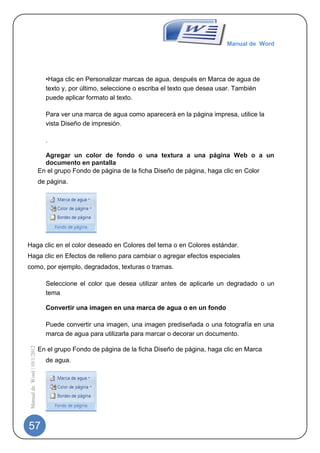 Manual de Word




                                •Haga clic en Personalizar marcas de agua, después en Marca de agua de
                                texto y, por último, seleccione o escriba el texto que desea usar. También
                                puede aplicar formato al texto.

                                Para ver una marca de agua como aparecerá en la página impresa, utilice la
                                vista Diseño de impresión.

                                .

                                Agregar un color de fondo o una textura a una página Web o a un
                                documento en pantalla
                              En el grupo Fondo de página de la ficha Diseño de página, haga clic en Color
                              de página.




Haga clic en el color deseado en Colores del tema o en Colores estándar.
Haga clic en Efectos de relleno para cambiar o agregar efectos especiales
como, por ejemplo, degradados, texturas o tramas.

                                Seleccione el color que desea utilizar antes de aplicarle un degradado o un
                                tema

                                Convertir una imagen en una marca de agua o en un fondo

                                Puede convertir una imagen, una imagen prediseñada o una fotografía en una
                                marca de agua para utilizarla para marcar o decorar un documento.
 Manual de Word | 10/1/2012




                              En el grupo Fondo de página de la ficha Diseño de página, haga clic en Marca
                                de agua.




57
 