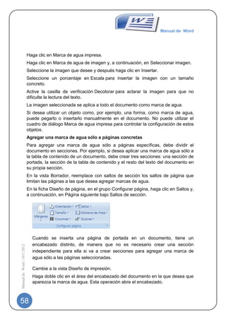 Manual de Word




                             Haga clic en Marca de agua impresa.
                             Haga clic en Marca de agua de imagen y, a continuación, en Seleccionar imagen.
                             Seleccione la imagen que desee y después haga clic en Insertar.
                             Seleccione un porcentaje en Escala para insertar la imagen con un tamaño
                             concreto.
                             Active la casilla de verificación Decolorar para aclarar la imagen para que no
                             dificulte la lectura del texto.
                             La imagen seleccionada se aplica a todo el documento como marca de agua.
                             Si desea utilizar un objeto como, por ejemplo, una forma, como marca de agua,
                             puede pegarlo o insertarlo manualmente en el documento. No puede utilizar el
                             cuadro de diálogo Marca de agua impresa para controlar la configuración de estos
                             objetos.
                             Agregar una marca de agua sólo a páginas concretas
                             Para agregar una marca de agua sólo a páginas específicas, debe dividir el
                             documento en secciones. Por ejemplo, si desea aplicar una marca de agua sólo a
                             la tabla de contenido de un documento, debe crear tres secciones: una sección de
                             portada, la sección de la tabla de contenido y el resto del texto del documento en
                             su propia sección.
                             En la vista Borrador, reemplace con saltos de sección los saltos de página que
                             limitan las páginas a las que desea agregar marcas de agua.
                             En la ficha Diseño de página, en el grupo Configurar página, haga clic en Saltos y,
                             a continuación, en Página siguiente bajo Saltos de sección.




                               Cuando se inserta una página de portada en un documento, tiene un
                               encabezado distinto, de manera que no es necesario crear una sección
Manual de Word | 10/1/2012




                               independiente para ella si va a crear secciones para agregar una marca de
                               agua sólo a las páginas seleccionadas.

                               Cambie a la vista Diseño de impresión.
                               Haga doble clic en el área del encabezado del documento en la que desea que
                               aparezca la marca de agua. Esta operación abre el encabezado.



58
 