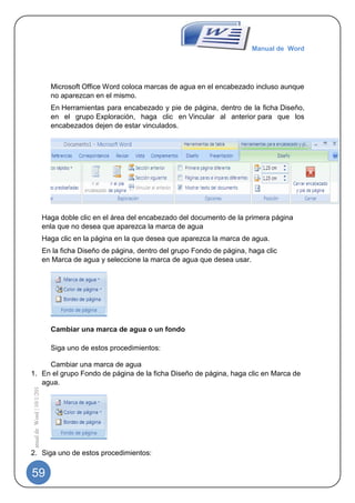 Manual de Word




                                Microsoft Office Word coloca marcas de agua en el encabezado incluso aunque
                                no aparezcan en el mismo.
                                En Herramientas para encabezado y pie de página, dentro de la ficha Diseño,
                                en el grupo Exploración, haga clic en Vincular al anterior para que los
                                encabezados dejen de estar vinculados.




                              Haga doble clic en el área del encabezado del documento de la primera página
                              enla que no desea que aparezca la marca de agua
                              Haga clic en la página en la que desea que aparezca la marca de agua.
                              En la ficha Diseño de página, dentro del grupo Fondo de página, haga clic
                              en Marca de agua y seleccione la marca de agua que desea usar.




                                Cambiar una marca de agua o un fondo

                                Siga uno de estos procedimientos:

     Cambiar una marca de agua
1. En el grupo Fondo de página de la ficha Diseño de página, haga clic en Marca de
   agua.
 Manual de Word | 10/1/2012




2. Siga uno de estos procedimientos:


59
 